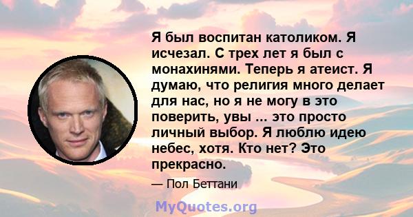 Я был воспитан католиком. Я исчезал. С трех лет я был с монахинями. Теперь я атеист. Я думаю, что религия много делает для нас, но я не могу в это поверить, увы ... это просто личный выбор. Я люблю идею небес, хотя. Кто 