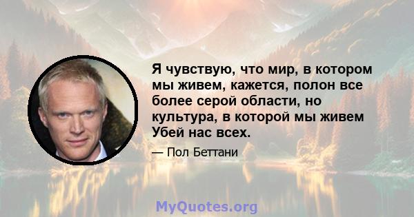 Я чувствую, что мир, в котором мы живем, кажется, полон все более серой области, но культура, в которой мы живем Убей нас всех.