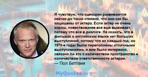 Я чувствую, что сценарии развиваются сейчас до такой степени, что они как бы защищены от актера. Если актер не очень хорош, повествование все еще выживает, потому что все в диалоге. Не сказать, что в фильмах о