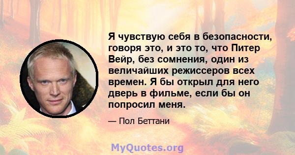 Я чувствую себя в безопасности, говоря это, и это то, что Питер Вейр, без сомнения, один из величайших режиссеров всех времен. Я бы открыл для него дверь в фильме, если бы он попросил меня.