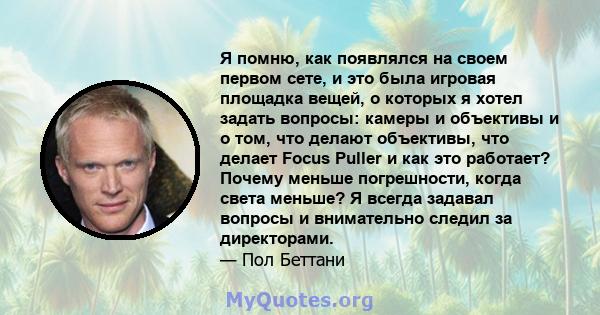 Я помню, как появлялся на своем первом сете, и это была игровая площадка вещей, о которых я хотел задать вопросы: камеры и объективы и о том, что делают объективы, что делает Focus Puller и как это работает? Почему