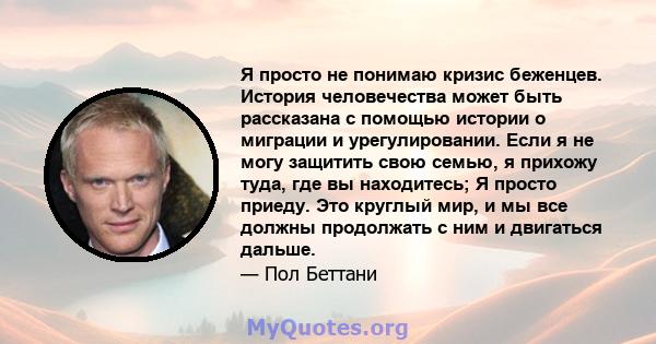 Я просто не понимаю кризис беженцев. История человечества может быть рассказана с помощью истории о миграции и урегулировании. Если я не могу защитить свою семью, я прихожу туда, где вы находитесь; Я просто приеду. Это