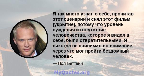 Я так много узнал о себе, прочитав этот сценарий и снял этот фильм [укрытие], потому что уровень суждения и отсутствие человечества, которое я видел в себе, были отвратительными. Я никогда не принимал во внимание, через 