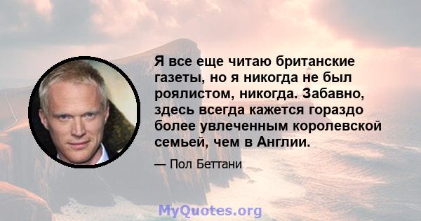 Я все еще читаю британские газеты, но я никогда не был роялистом, никогда. Забавно, здесь всегда кажется гораздо более увлеченным королевской семьей, чем в Англии.