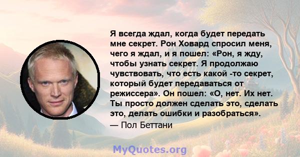 Я всегда ждал, когда будет передать мне секрет. Рон Ховард спросил меня, чего я ждал, и я пошел: «Рон, я жду, чтобы узнать секрет. Я продолжаю чувствовать, что есть какой -то секрет, который будет передаваться от