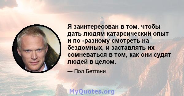 Я заинтересован в том, чтобы дать людям катарсический опыт и по -разному смотреть на бездомных, и заставлять их сомневаться в том, как они судят людей в целом.