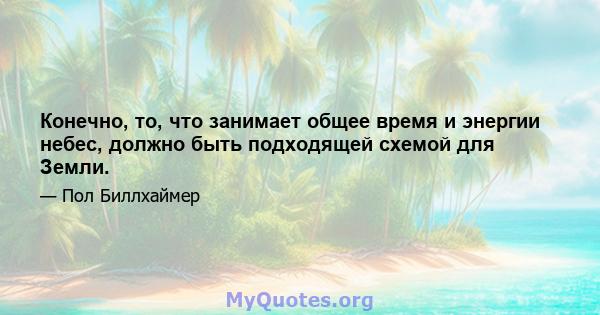 Конечно, то, что занимает общее время и энергии небес, должно быть подходящей схемой для Земли.