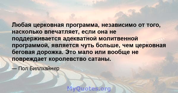 Любая церковная программа, независимо от того, насколько впечатляет, если она не поддерживается адекватной молитвенной программой, является чуть больше, чем церковная беговая дорожка. Это мало или вообще не повреждает