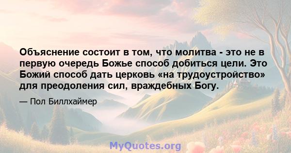 Объяснение состоит в том, что молитва - это не в первую очередь Божье способ добиться цели. Это Божий способ дать церковь «на трудоустройство» для преодоления сил, враждебных Богу.