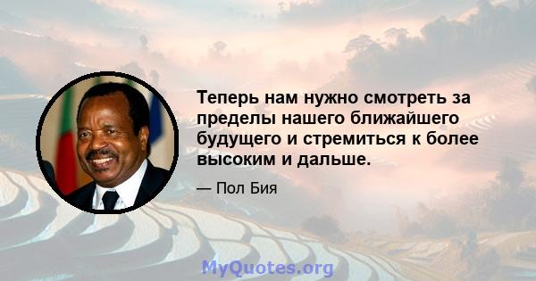 Теперь нам нужно смотреть за пределы нашего ближайшего будущего и стремиться к более высоким и дальше.