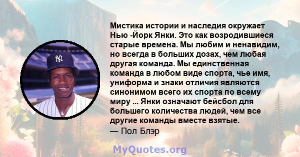 Мистика истории и наследия окружает Нью -Йорк Янки. Это как возродившиеся старые времена. Мы любим и ненавидим, но всегда в больших дозах, чем любая другая команда. Мы единственная команда в любом виде спорта, чье имя,