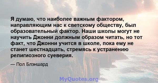 Я думаю, что наиболее важным фактором, направляющим нас к светскому обществу, был образовательный фактор. Наши школы могут не научить Джонни должным образом читать, но тот факт, что Джонни учится в школе, пока ему не