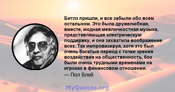 Битлз пришли, и все забыли обо всем остальном. Это была дружелюбная, вместе, модная межличностная музыка, представляющая электрическую поддержку, и она захватила воображение всех. Так импровизируя, хотя это был очень