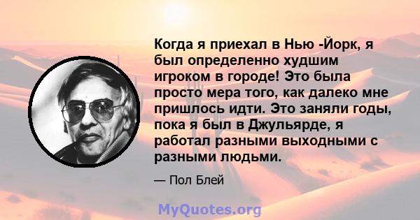 Когда я приехал в Нью -Йорк, я был определенно худшим игроком в городе! Это была просто мера того, как далеко мне пришлось идти. Это заняли годы, пока я был в Джульярде, я работал разными выходными с разными людьми.