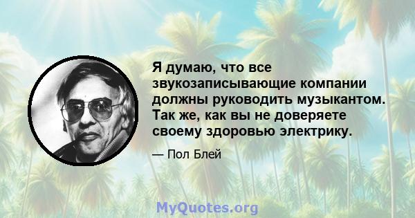 Я думаю, что все звукозаписывающие компании должны руководить музыкантом. Так же, как вы не доверяете своему здоровью электрику.