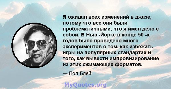 Я ожидал всех изменений в джазе, потому что все они были проблематичными, что я имел дело с собой. В Нью -Йорке в конце 50 -х годов было проведено много экспериментов о том, как избежать игры на популярных стандартах и