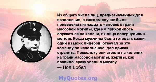 Из общего числа лиц, предназначенных для исполнения, в каждом случае были приведены пятнадцать человек к грани массовой могилы, где им приходилось опускаться на колени, их лица повернулись к могиле. Когда мужчины были