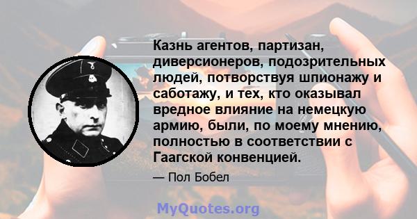 Казнь агентов, партизан, диверсионеров, подозрительных людей, потворствуя шпионажу и саботажу, и тех, кто оказывал вредное влияние на немецкую армию, были, по моему мнению, полностью в соответствии с Гаагской конвенцией.