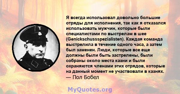 Я всегда использовал довольно большие отряды для исполнения, так как я отказался использовать мужчин, которые были специалистами по выстрелам в шее (Genickschussspezialisten). Каждая команда выстрелила в течение одного