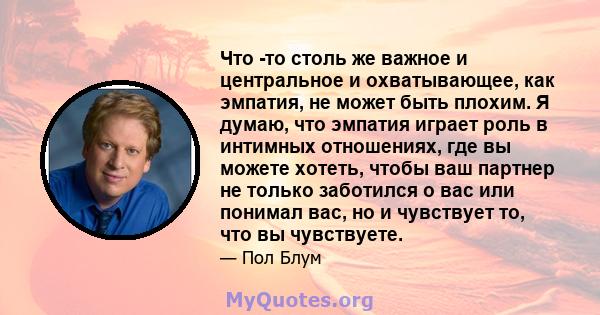 Что -то столь же важное и центральное и охватывающее, как эмпатия, не может быть плохим. Я думаю, что эмпатия играет роль в интимных отношениях, где вы можете хотеть, чтобы ваш партнер не только заботился о вас или