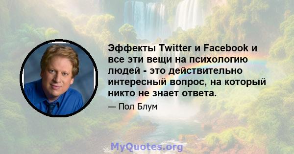 Эффекты Twitter и Facebook и все эти вещи на психологию людей - это действительно интересный вопрос, на который никто не знает ответа.