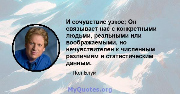 И сочувствие узкое; Он связывает нас с конкретными людьми, реальными или воображаемыми, но нечувствителен к численным различиям и статистическим данным.