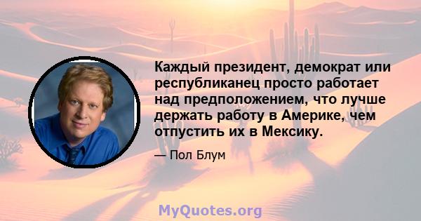 Каждый президент, демократ или республиканец просто работает над предположением, что лучше держать работу в Америке, чем отпустить их в Мексику.