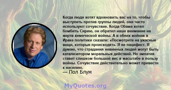 Когда люди хотят вдохновить вас на то, чтобы выступить против группы людей, они часто используют сочувствие. Когда Обама хотел бомбить Сирию, он обратил наше внимание на жертв химической войны. А в обеих войнах в Ираке