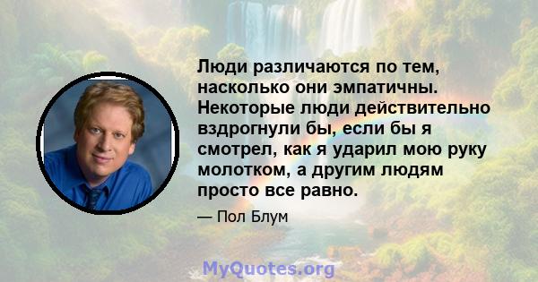 Люди различаются по тем, насколько они эмпатичны. Некоторые люди действительно вздрогнули бы, если бы я смотрел, как я ударил мою руку молотком, а другим людям просто все равно.