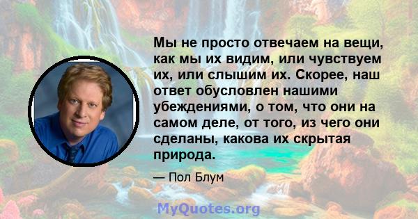 Мы не просто отвечаем на вещи, как мы их видим, или чувствуем их, или слышим их. Скорее, наш ответ обусловлен нашими убеждениями, о том, что они на самом деле, от того, из чего они сделаны, какова их скрытая природа.