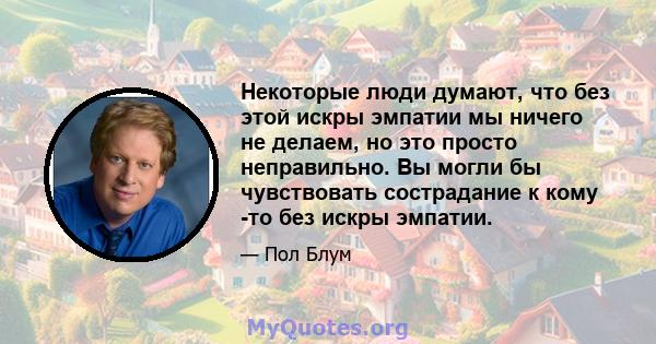 Некоторые люди думают, что без этой искры эмпатии мы ничего не делаем, но это просто неправильно. Вы могли бы чувствовать сострадание к кому -то без искры эмпатии.