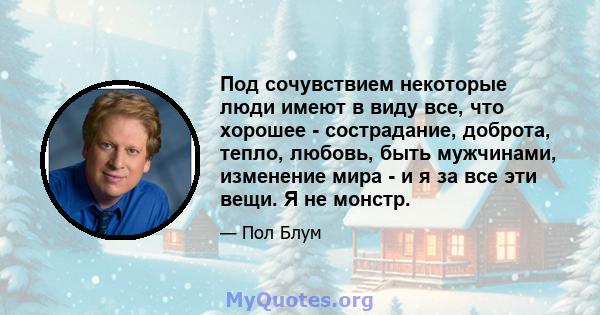 Под сочувствием некоторые люди имеют в виду все, что хорошее - сострадание, доброта, тепло, любовь, быть мужчинами, изменение мира - и я за все эти вещи. Я не монстр.