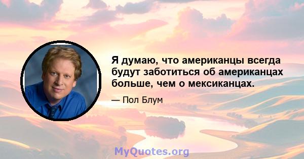 Я думаю, что американцы всегда будут заботиться об американцах больше, чем о мексиканцах.