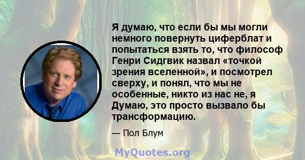 Я думаю, что если бы мы могли немного повернуть циферблат и попытаться взять то, что философ Генри Сидгвик назвал «точкой зрения вселенной», и посмотрел сверху, и понял, что мы не особенные, никто из нас не, я Думаю,