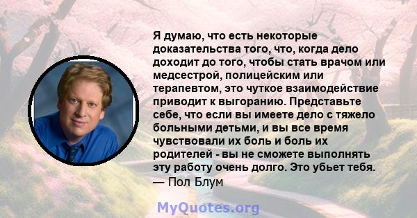 Я думаю, что есть некоторые доказательства того, что, когда дело доходит до того, чтобы стать врачом или медсестрой, полицейским или терапевтом, это чуткое взаимодействие приводит к выгоранию. Представьте себе, что если 