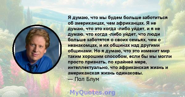 Я думаю, что мы будем больше заботиться об американцах, чем африканцах. Я не думаю, что это когда -либо уйдет, и я не думаю, что когда -либо уйдет, что люди больше заботятся о своих семьях, чем о незнакомцах, и их