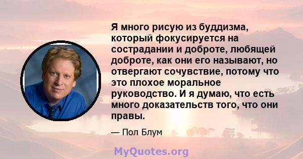 Я много рисую из буддизма, который фокусируется на сострадании и доброте, любящей доброте, как они его называют, но отвергают сочувствие, потому что это плохое моральное руководство. И я думаю, что есть много