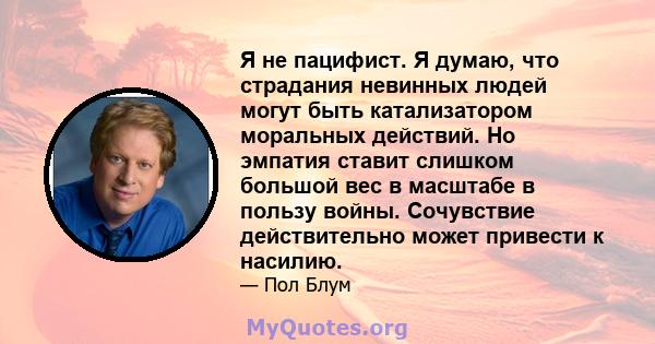 Я не пацифист. Я думаю, что страдания невинных людей могут быть катализатором моральных действий. Но эмпатия ставит слишком большой вес в масштабе в пользу войны. Сочувствие действительно может привести к насилию.