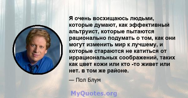 Я очень восхищаюсь людьми, которые думают, как эффективный альтруист, которые пытаются рационально подумать о том, как они могут изменить мир к лучшему, и которые стараются не катиться от иррациональных соображений,