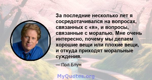 За последние несколько лет я сосредотачивался на вопросах, связанных с «я», и вопросы, связанные с моралью. Мне очень интересно, почему мы делаем хорошие вещи или плохие вещи, и откуда приходят моральные суждения.