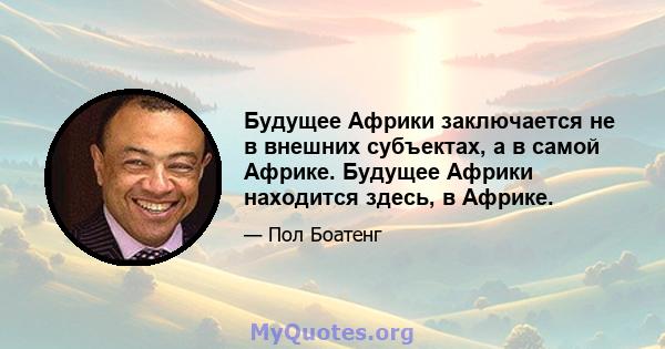 Будущее Африки заключается не в внешних субъектах, а в самой Африке. Будущее Африки находится здесь, в Африке.