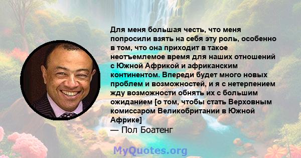 Для меня большая честь, что меня попросили взять на себя эту роль, особенно в том, что она приходит в такое неотъемлемое время для наших отношений с Южной Африкой и африканским континентом. Впереди будет много новых