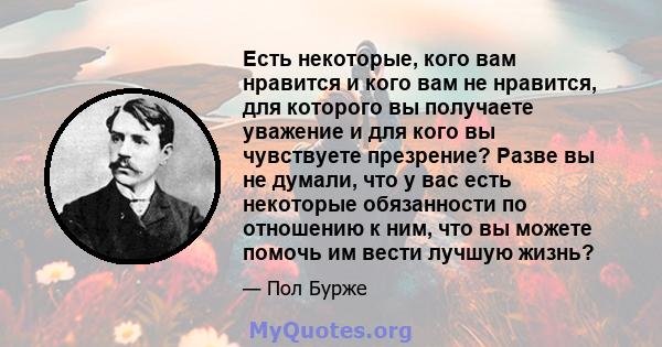 Есть некоторые, кого вам нравится и кого вам не нравится, для которого вы получаете уважение и для кого вы чувствуете презрение? Разве вы не думали, что у вас есть некоторые обязанности по отношению к ним, что вы можете 