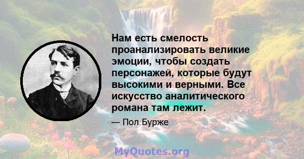 Нам есть смелость проанализировать великие эмоции, чтобы создать персонажей, которые будут высокими и верными. Все искусство аналитического романа там лежит.