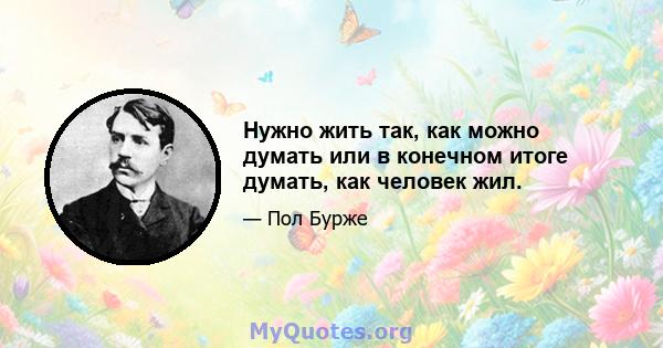 Нужно жить так, как можно думать или в конечном итоге думать, как человек жил.