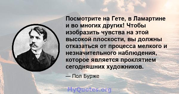 Посмотрите на Гете, в Ламартине и во многих других! Чтобы изобразить чувства на этой высокой плоскости, вы должны отказаться от процесса мелкого и незначительного наблюдения, которое является проклятием сегодняшних