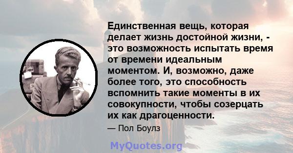 Единственная вещь, которая делает жизнь достойной жизни, - это возможность испытать время от времени идеальным моментом. И, возможно, даже более того, это способность вспомнить такие моменты в их совокупности, чтобы