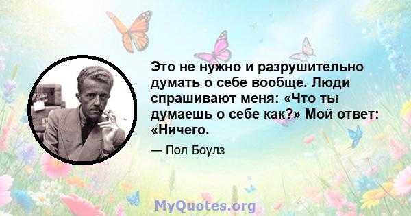 Это не нужно и разрушительно думать о себе вообще. Люди спрашивают меня: «Что ты думаешь о себе как?» Мой ответ: «Ничего.