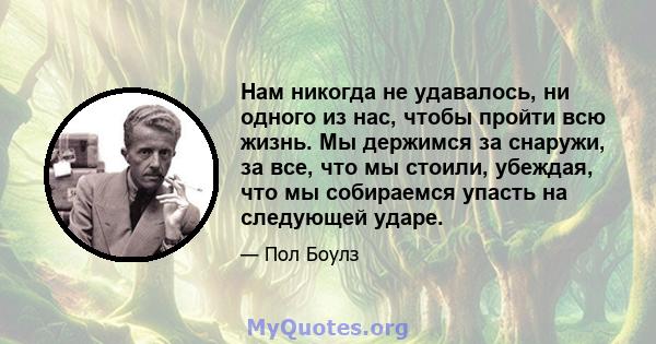 Нам никогда не удавалось, ни одного из нас, чтобы пройти всю жизнь. Мы держимся за снаружи, за все, что мы стоили, убеждая, что мы собираемся упасть на следующей ударе.