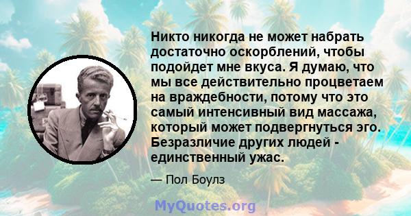 Никто никогда не может набрать достаточно оскорблений, чтобы подойдет мне вкуса. Я думаю, что мы все действительно процветаем на враждебности, потому что это самый интенсивный вид массажа, который может подвергнуться